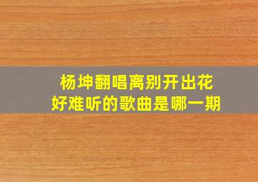 杨坤翻唱离别开出花好难听的歌曲是哪一期