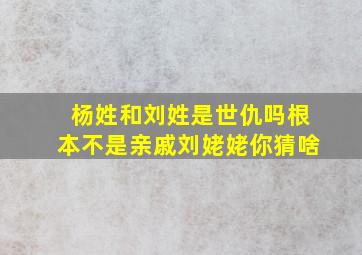 杨姓和刘姓是世仇吗根本不是亲戚刘姥姥你猜啥