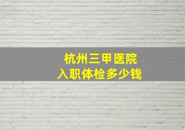 杭州三甲医院入职体检多少钱