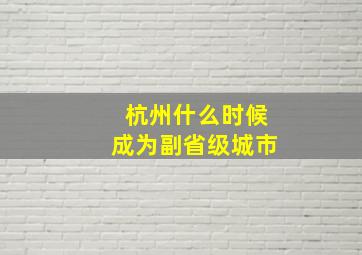 杭州什么时候成为副省级城市