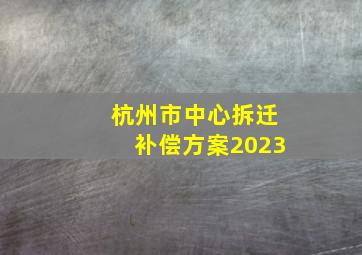 杭州市中心拆迁补偿方案2023