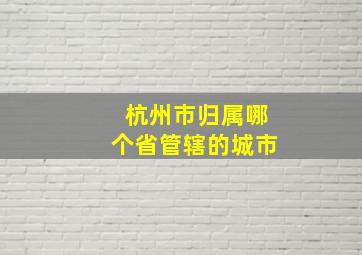 杭州市归属哪个省管辖的城市