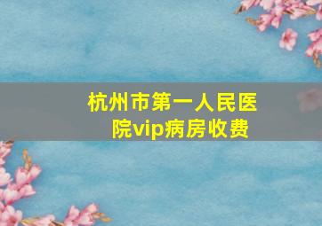 杭州市第一人民医院vip病房收费