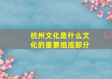 杭州文化是什么文化的重要组成部分