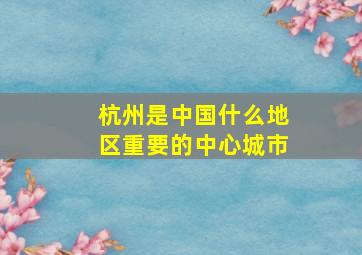 杭州是中国什么地区重要的中心城市