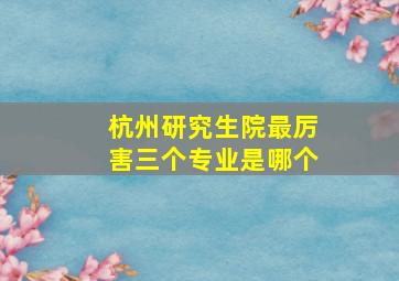 杭州研究生院最厉害三个专业是哪个