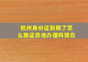 杭州身份证到期了怎么换证异地办理吗现在