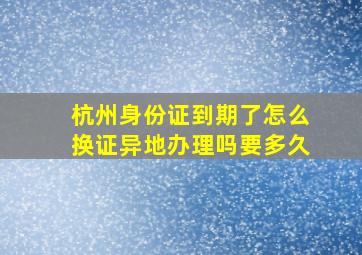 杭州身份证到期了怎么换证异地办理吗要多久