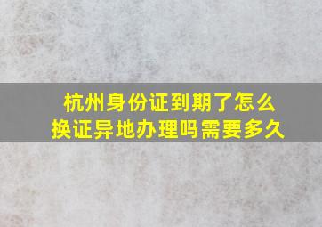 杭州身份证到期了怎么换证异地办理吗需要多久