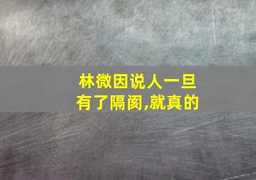 林微因说人一旦有了隔阂,就真的