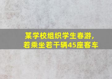 某学校组织学生春游,若乘坐若干辆45座客车