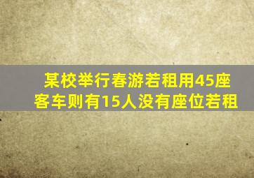 某校举行春游若租用45座客车则有15人没有座位若租