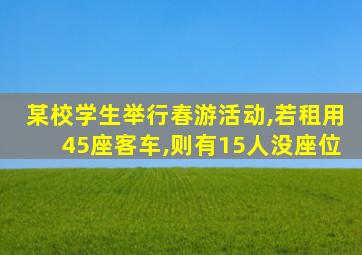 某校学生举行春游活动,若租用45座客车,则有15人没座位