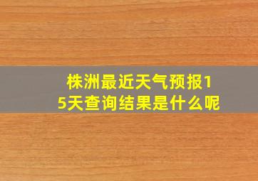 株洲最近天气预报15天查询结果是什么呢