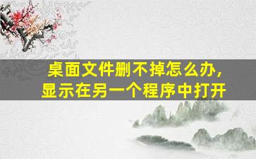 桌面文件删不掉怎么办,显示在另一个程序中打开