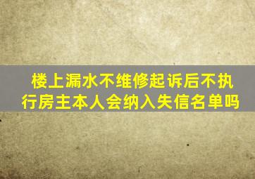 楼上漏水不维修起诉后不执行房主本人会纳入失信名单吗