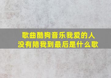 歌曲酷狗音乐我爱的人没有陪我到最后是什么歌