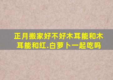 正月搬家好不好木耳能和木耳能和红.白萝卜一起吃吗