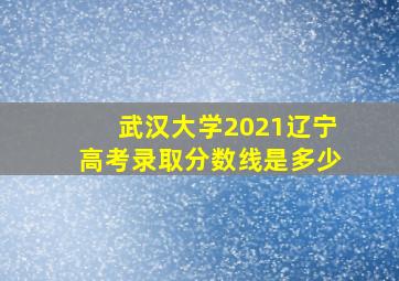 武汉大学2021辽宁高考录取分数线是多少