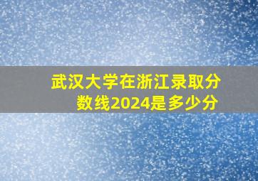 武汉大学在浙江录取分数线2024是多少分