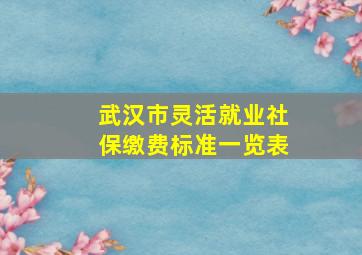 武汉市灵活就业社保缴费标准一览表