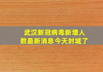 武汉新冠病毒新增人数最新消息今天封城了