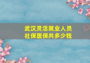 武汉灵活就业人员社保医保共多少钱