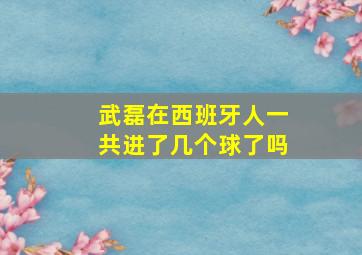 武磊在西班牙人一共进了几个球了吗