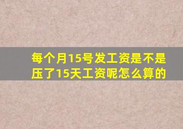 每个月15号发工资是不是压了15天工资呢怎么算的