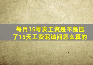 每月15号发工资是不是压了15天工资呢请问怎么算的