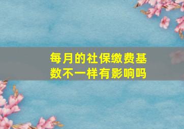 每月的社保缴费基数不一样有影响吗