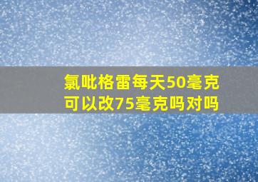 氯吡格雷每天50毫克可以改75毫克吗对吗