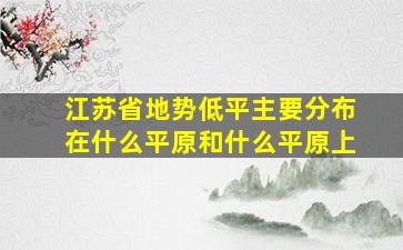 江苏省地势低平主要分布在什么平原和什么平原上