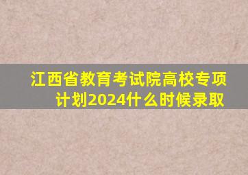 江西省教育考试院高校专项计划2024什么时候录取