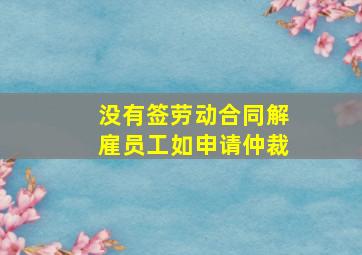 没有签劳动合同解雇员工如申请仲裁