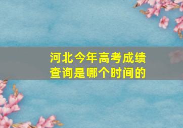 河北今年高考成绩查询是哪个时间的