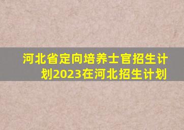 河北省定向培养士官招生计划2023在河北招生计划