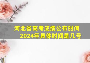 河北省高考成绩公布时间2024年具体时间是几号