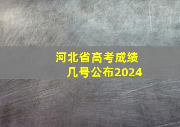 河北省高考成绩几号公布2024