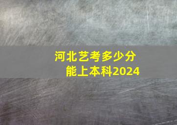 河北艺考多少分能上本科2024