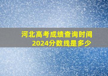 河北高考成绩查询时间2024分数线是多少