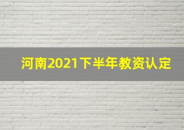 河南2021下半年教资认定