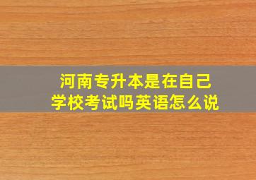 河南专升本是在自己学校考试吗英语怎么说