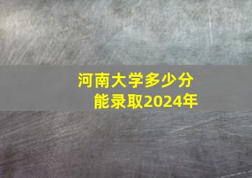 河南大学多少分能录取2024年