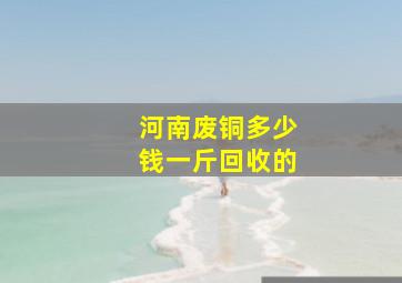 河南废铜多少钱一斤回收的