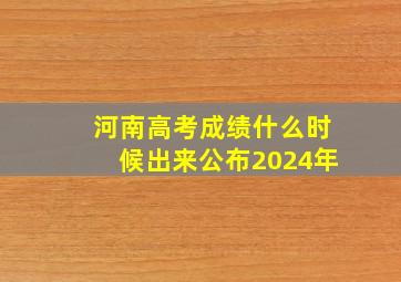 河南高考成绩什么时候出来公布2024年