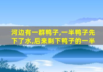 河边有一群鸭子,一半鸭子先下了水,后来剩下鸭子的一半