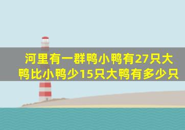 河里有一群鸭小鸭有27只大鸭比小鸭少15只大鸭有多少只