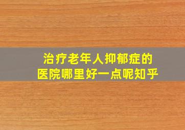 治疗老年人抑郁症的医院哪里好一点呢知乎