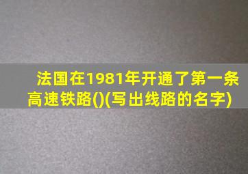 法国在1981年开通了第一条高速铁路()(写出线路的名字)